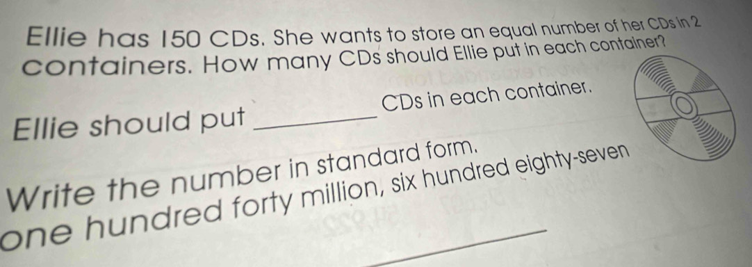 Ellie has 150 CDs. She wants to store an equal number of her CDs in 2
containers. How many CDs should Ellie put in each container? 
Ellie should put _CDs in each container. 
Write the number in standard form. 
one hundred forty million, six hundred eighty-seven