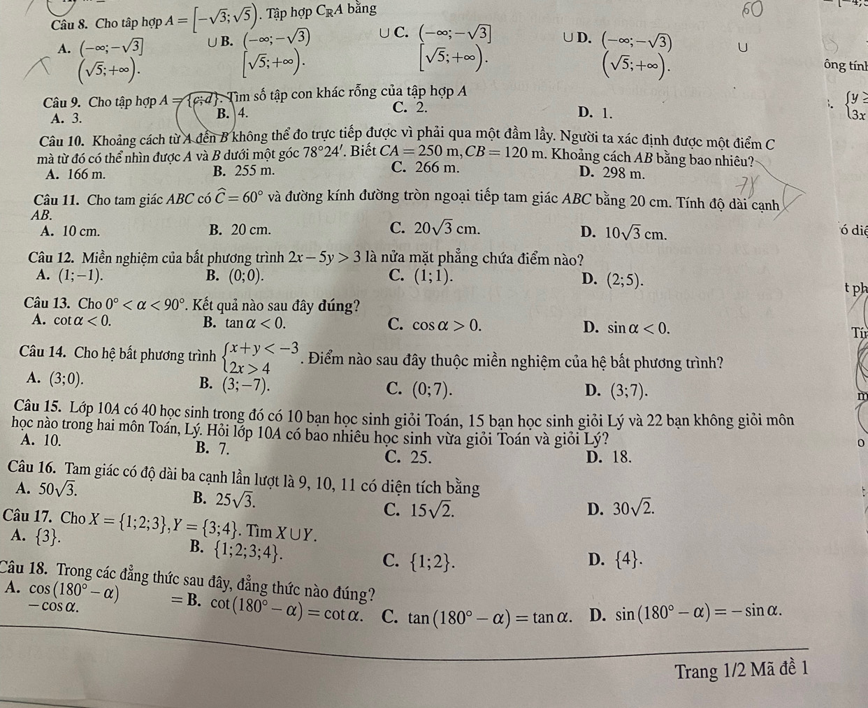 Cho tập hợp A=[-sqrt(3);sqrt(5)) Tập hợp C_RA bằng
A. (-∈fty ;-sqrt(3)] ∪B. (-∈fty ;-sqrt(3)) ∪C. beginarrayl -∈fty ;-sqrt(3)] sqrt(5);+∈fty ).endarray.
D. (-∈fty ;-sqrt(3))
(sqrt(5);+∈fty ).
[sqrt(5);+∈fty ).
(sqrt(5);+∈fty ).
ông tính
Câu 9. Cho tập hợp A= c;d . Tìm số tập con khác rỗng của tập hợp A
A. 3. B. 4.
C. 2. D. 1.
beginarrayl y≥slant  3xendarray.
Câu 10. Khoảng cách từ A đến B không thể đo trực tiếp được vì phải qua một đầm lầy. Người ta xác định được một điểm C
mà từ đó có thể nhìn được A và B dưới một góc 78°24'.. Biết CA=250m,CB=120m 1. Khoảng cách AB bằng bao nhiêu?
C. 266 m.
A. 166 m. B. 255 m. D. 298 m.
Câu 11. Cho tam giác ABC có widehat C=60° và đường kính đường tròn ngoại tiếp tam giác ABC bằng 20 cm. Tính độ dài cạnh
AB.
A. 10 cm. B. 20 cm. C. 20sqrt(3)cm. D. 10sqrt(3)cm.
ó diệ
Câu 12. Miền nghiệm của bất phương trình 2x-5y>3 là nửa mặt phẳng chứa điểm nào?
A. (1;-1). B. (0;0). C. (1;1). D. (2;5).
t ph
Câu 13. Cho 0° <90° *. Kết quả nào sau đây đúng?
A. cot alpha <0. B. tan alpha <0. C. cos alpha >0. D. sin alpha <0.
Tí
Câu 14. Cho hệ bất phương trình beginarrayl x+y 4endarray. * . Điểm nào sau đây thuộc miền nghiệm của hệ bất phương trình?
A. (3;0).
B. (3;-7). C. (0;7). D. (3;7). n
Câu 15. Lớp 10A có 40 học sinh trong đó có 10 bạn học sinh giỏi Toán, 15 bạn học sinh giỏi Lý và 22 bạn không giỏi môn
học nào trong hai môn Toán, Lý. Hỏi lớp 10A có bao nhiêu học sinh vừa giỏi Toán và giỏi Lý?
A. 10. B. 7.
C. 25. D. 18.
Câu 16. Tam giác có độ dài ba cạnh lần lượt là 9, 10, 11 có diện tích bằng
A. 50sqrt(3).
B. 25sqrt(3).
C. 15sqrt(2). D. 30sqrt(2).
Câu 17. Cho X= 1;2;3 ,Y= 3;4. Tìm X∪ Y.
A.  3 .
B.  1;2;3;4 .
C.  1;2 . D.  4 .
Câu 18. Trong các đẳng thức sau đây, đẳng thức nào đúng?
A. cos (180°-alpha )=B.cot (180°-alpha )=cot alpha . C. tan (180°-alpha )=tan alpha . D. sin (180°-alpha )=-sin alpha .
— cos α.
Trang 1/2 Mã đề 1