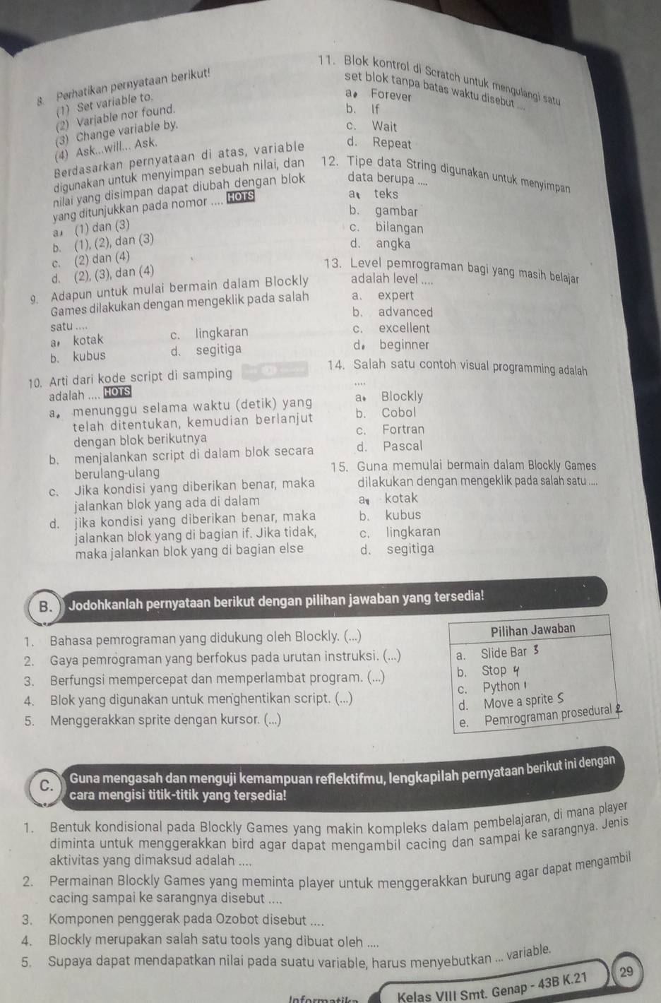 Blok kontrol di Scratch untuk mengulangi satu
. Perhatikan pernyataan berikut!
set blok tanpa batas waktu disebut
(1) Set variable to.
a。 Forever
(2) Varjable nor found.
b. If
(3) Change variable by.
c. Wait
(4) Ask...will... Ask.
Berdasarkan pernyataan di atas, variable d. Repeat
digunakan untuk menyimpan sebuah nilai, dan 12. Tipe data String digunakan untuk menyimpan
nilai yang disimpan dapat diubah dengan blok data berupa ....
yang ditunjukkan pada nomor .... HOTS
a teks
b. gambar
a (1) dan (3)
c. bilangan
b. (1), (2), dan (3)
d. angka
c. (2) dan (4)
d. (2), (3), dan (4)
13. Level pemrograman bagi yang masih belajar
9. Adapun untuk mulai bermain dalam Blockly adalah level ....
Games dilakukan dengan mengeklik pada salah a. expert
b. advanced
satu .... c. excellent
a kotak c. lingkaran
b. kubus d. segitiga
d beginner
14. Salah satu contoh visual programming adalah
10. Arti dari kode script di samping
adalah .... HoTs
a. menunggu selama waktu (detik) yang a. Blockly
telah ditentukan, kemudian berlanjut b. Cobol
dengan blok berikutnya c. Fortran
b. menjalankan script di dalam blok secara d. Pascal
berulang-ulang
15. Guna memulai bermain dalam Blockly Games
c. Jika kondisi yang diberikan benar, maka dilakukan dengan mengeklik pada salah satu ....
jalankan blok yang ada di dalam a kotak
d. jika kondisi yang diberikan benar, maka b. kubus
jalankan blok yang di bagian if. Jika tidak, c. lingkaran
maka jalankan blok yang di bagian else d. segitiga
B. Jodohkanlah pernyataan berikut dengan pilihan jawaban yang tersedia!
1. Bahasa pemrograman yang didukung oleh Blockly. (...)
2. Gaya pemrograman yang berfokus pada urutan instruksi. (...) 
3. Berfungsi mempercepat dan memperlambat program. (...) 
4. Blok yang digunakan untuk menghentikan script. (...) 
5. Menggerakkan sprite dengan kursor. (...)
C. Guna mengasah dan menguji kemampuan reflektifmu, lengkapilah pernyataan berikut ini dengan
cara mengisi titik-titik yang tersedia!
1. Bentuk kondisional pada Blockly Games yang makin kompleks dalam pembelajaran, di mana player
diminta untuk menggerakkan bird agar dapat mengambil cacing dan sampai ke sarangnya. Jenis
aktivitas yang dimaksud adalah ....
2. Permainan Blockly Games yang meminta player untuk menggerakkan burung agar dapat mengambil
cacing sampai ke sarangnya disebut ....
3. Komponen penggerak pada Ozobot disebut ....
4. Blockly merupakan salah satu tools yang dibuat oleh ....
5. Supaya dapat mendapatkan nilai pada suatu variable, harus menyebutkan ... variable.
Kelas VIII Smt. Genap - 43B K.21 29