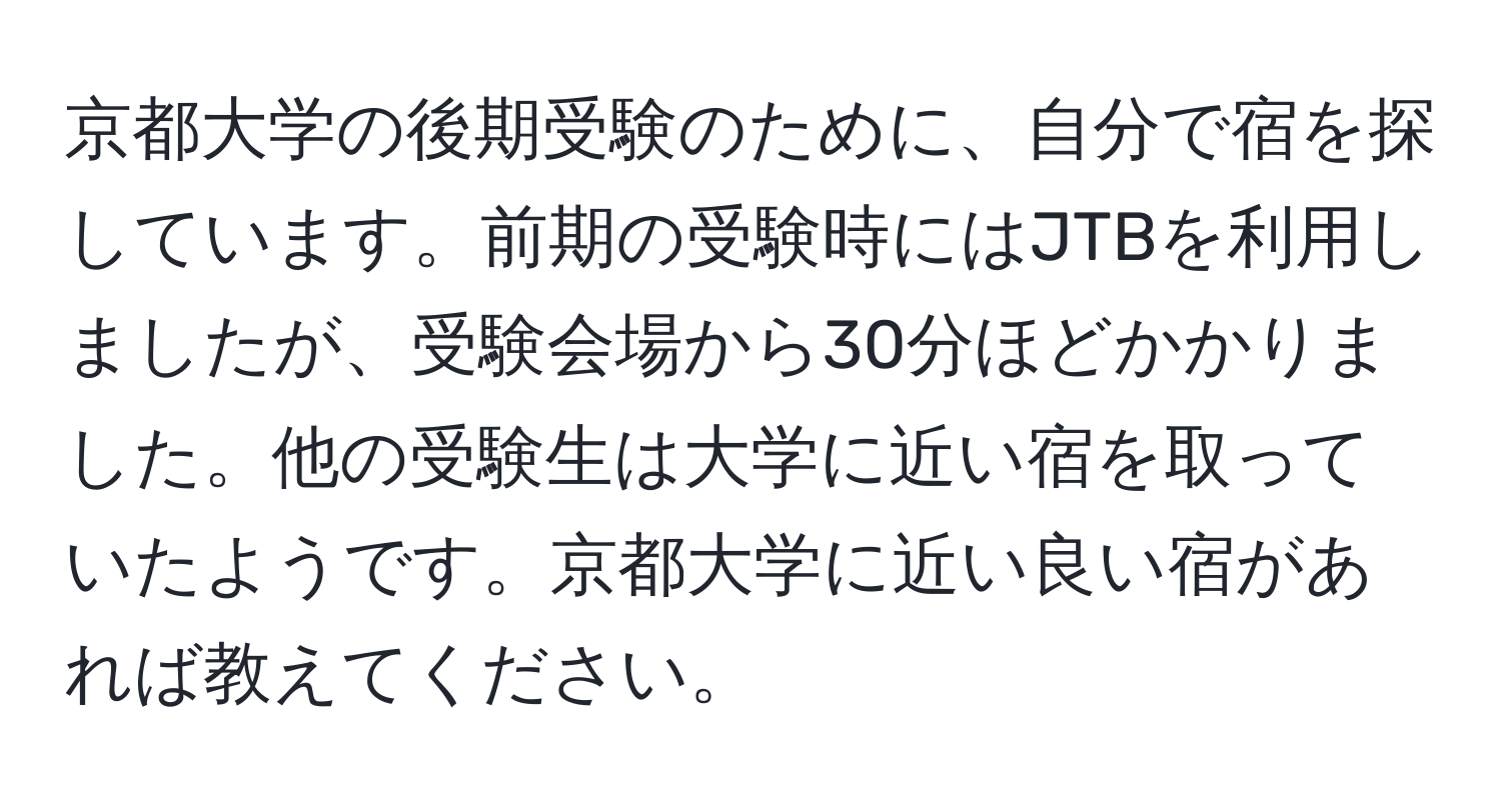 京都大学の後期受験のために、自分で宿を探しています。前期の受験時にはJTBを利用しましたが、受験会場から30分ほどかかりました。他の受験生は大学に近い宿を取っていたようです。京都大学に近い良い宿があれば教えてください。