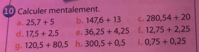 Calculer mentalement. 
a. 25,7+5 b. 147,6+13 C. 280,54+20
d. 17,5+2,5 e. 36,25+4,25 f. 12,75+2,25
g. 120,5+80,5 h. 300,5+0,5 i. 0,75+0,25