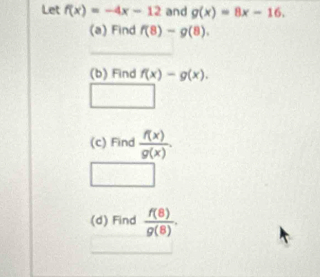 Let f(x)=-4x-12 and g(x)=8x-16. 
(a) Find f(8)-g(8). 
(b) Find f(x)-g(x).
f(x, 
(c) Find  f(x)/g(x) . 
(d) Find  f(8)/g(8) .