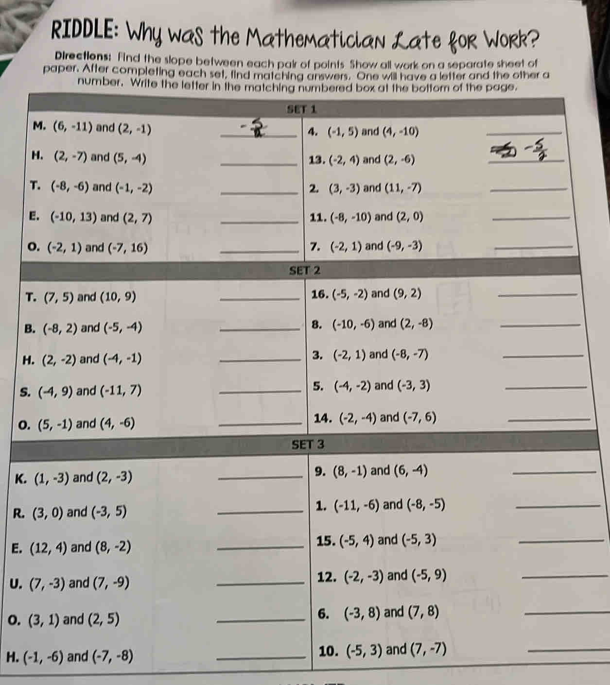 RIDDLE: Why was the Mathematician Late foR WoRk?
Directions: Find the slope between each pair of points Show all work on a separate sheet of
paper. After completing each set, find matching answers. One will have a letter and the other a
T
E
o
T
B
H
S.
o.
K. 
R. 
E. 
U. 
o. 
H. (-1,-6) and (-7,-8)