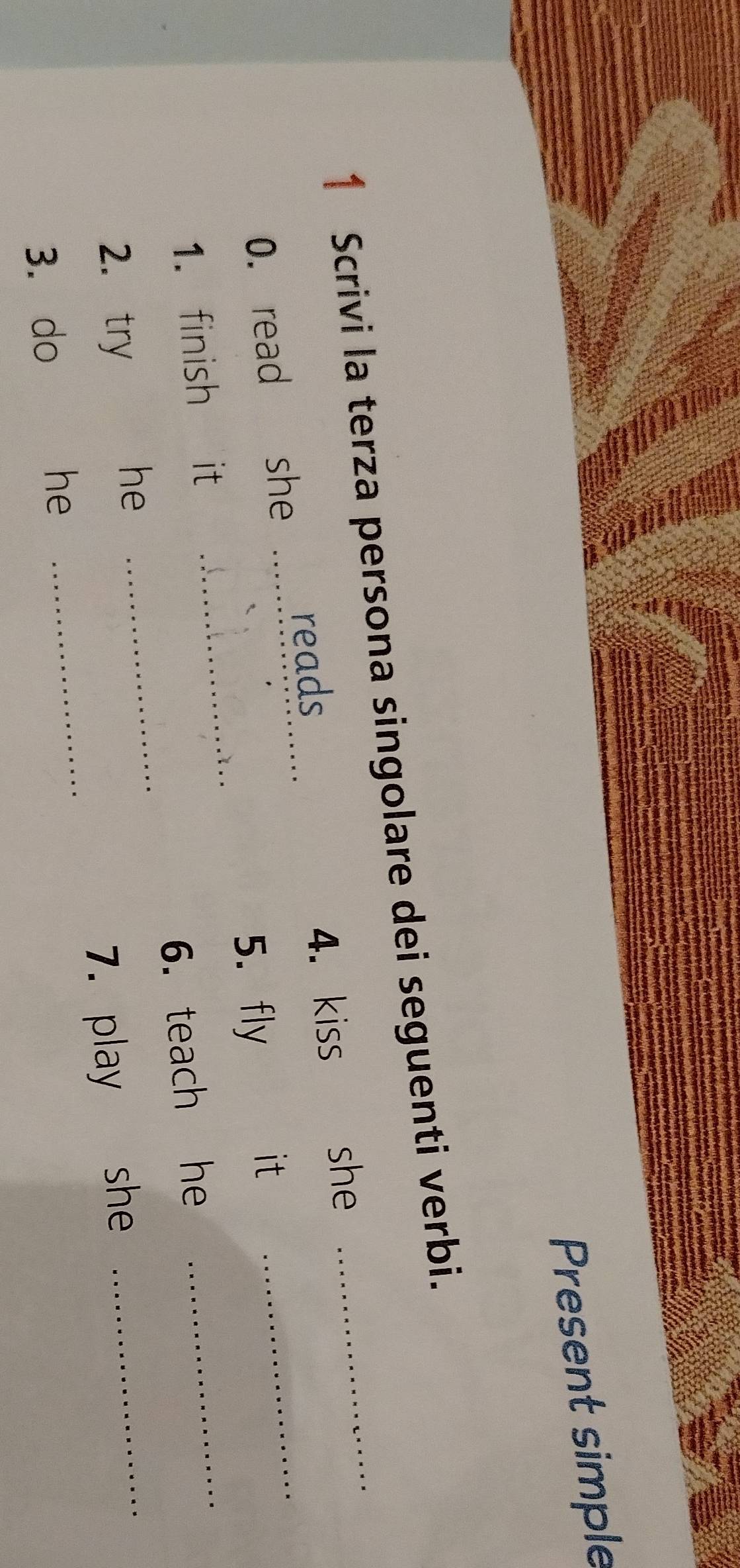 Present simple 
1 Scrivi la terza persona singolare dei seguenti verbi. 
reads 
0. read she _4. kiss she_ 
1. finish it _5.fly_ 
it 
2. try 
he _6. teach he_ 
3. do 
he _7. play she