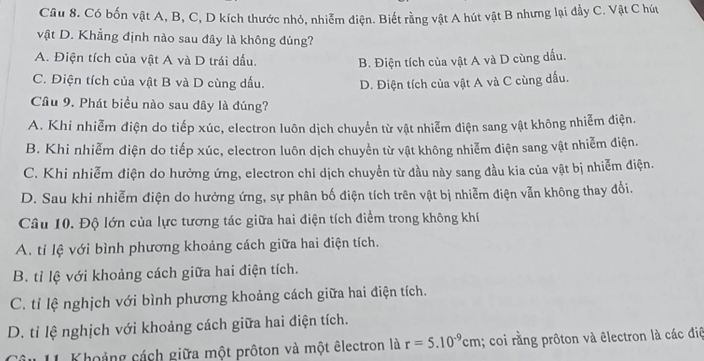 Có bốn vật A, B, C, D kích thước nhỏ, nhiễm điện. Biết rằng vật A hút vật B nhưng lại đầy C. Vật C hút
vật D. Khẳng định nào sau đây là không đúng?
A. Điện tích của vật A và D trái dấu. B. Điện tích của vật A và D cùng dấu.
C. Điện tích của vật B và D cùng dấu. D. Điện tích của vật A và C cùng dấu.
Câu 9. Phát biểu nào sau đây là đúng?
A. Khi nhiễm điện do tiếp xúc, electron luôn dịch chuyển từ vật nhiễm điện sang vật không nhiễm điện.
B. Khi nhiễm điện do tiếp xúc, electron luôn dịch chuyền từ vật không nhiễm điện sang vật nhiễm điện.
C. Khi nhiễm điện do hưởng ứng, electron chỉ dịch chuyển từ đầu này sang đầu kia của vật bị nhiễm điện.
D. Sau khi nhiễm điện do hưởng ứng, sự phân bố điện tích trên vật bị nhiễm điện vẫn không thay đổi.
Câu 10. Độ lớn của lực tương tác giữa hai điện tích điểm trong không khí
A. tỉ lệ với bình phương khoảng cách giữa hai điện tích.
B. tỉ lệ với khoảng cách giữa hai điện tích.
C. tỉ lệ nghịch với bình phương khoảng cách giữa hai điện tích.
D. tỉ lệ nghịch với khoảng cách giữa hai điện tích.
âu 11. Khoảng cách giữa một prôton và một êlectron là r=5.10^(-9)cm; coi rằng prôton và êlectron là các điệ