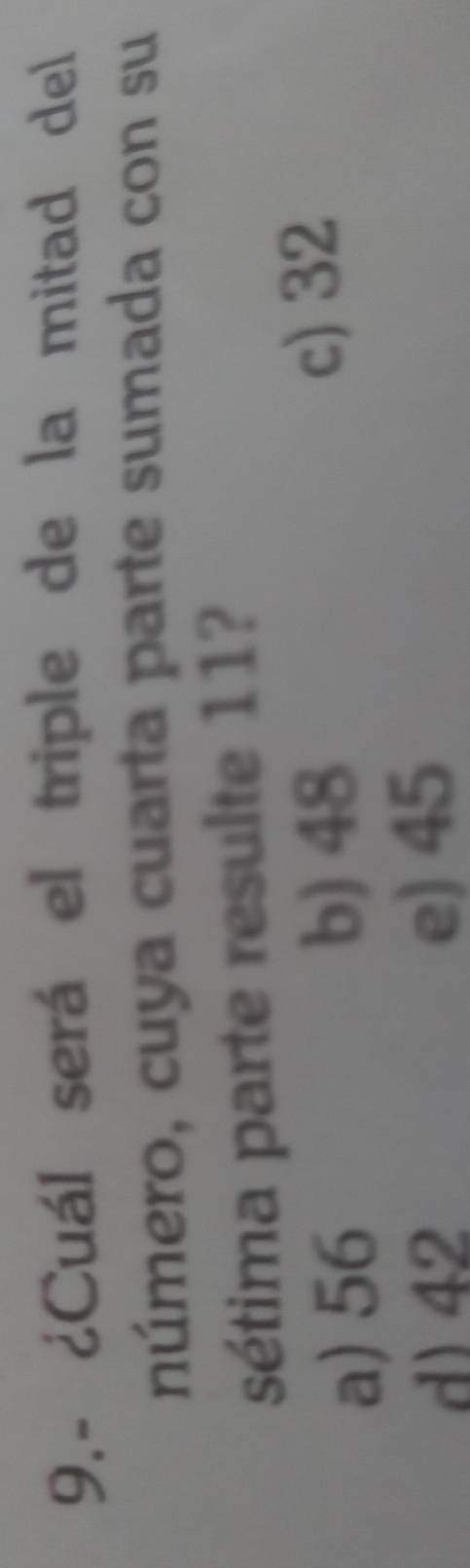 9.- ¿Cuál será el triple de la mitad del
número, cuya cuarta parte sumada con su
sétima parte resulte 11?
a) 56
b) 48
c) 32
d) 42 e) 45