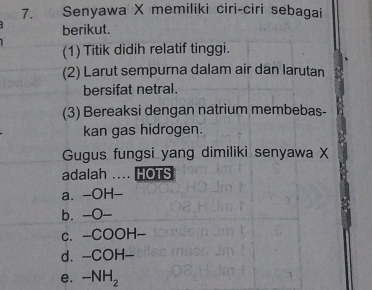 Senyawa X memiliki ciri-ciri sebagai
berikut.
(1) Titik didih relatif tinggi.
(2) Larut sempurna dalam air dan larutan
bersifat netral.
(3) Bereaksi dengan natrium membebas-
kan gas hidrogen.
Gugus fungsi yang dimiliki senyawa X
adalah .... HOTS
a. -OH-
b. -O-
c. -COOH-
d. -COH-
e. -NH_2