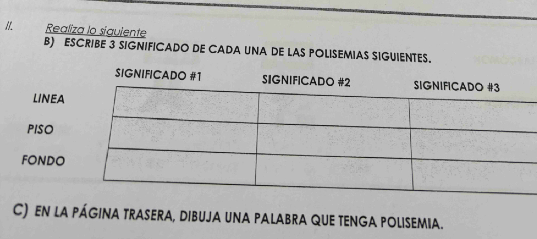 Realiza lo siguiente 
B) ESCRIBE 3 SIGNIFICADO DE CADA UNA DE LAS POLISEMIAS SIGUIENTES. 
SIGNIFICADO #1 
LINEA 
PISO 
FONDO 
C) EN LA PÁGINA TRASERA, DIBUJA UNA PALABRA QUE TENGA POLISEMIA.