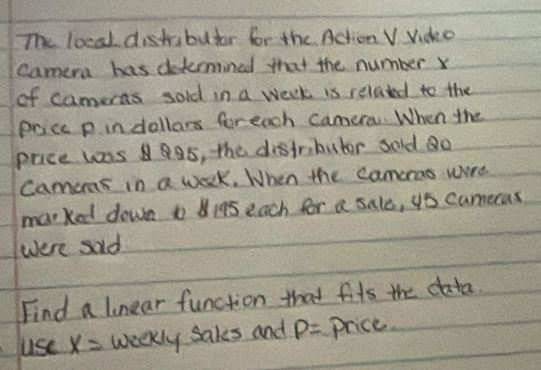 The locad distibutor for the Action V Vido 
camera has detemined that the number x
of cameras sold in a week is related to the 
Pacc p indollars foreach camera. When the 
price was aS, the distributor sold ao 
Camcras in a week. When the camcrao were 
marked down t19s each for a sale, 4o cumeras 
were sald 
Find a linear function that fits the data. 
use x= weekly sales and P= price.