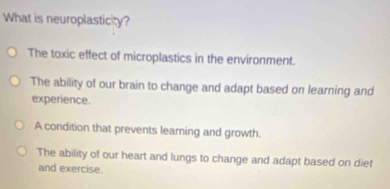 What is neuroplasticity?
The toxic effect of microplastics in the environment.
The ability of our brain to change and adapt based on learning and
experience.
A condition that prevents learning and growth.
The ability of our heart and lungs to change and adapt based on diet
and exercise.