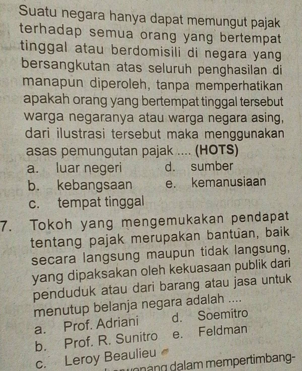 Suatu negara hanya dapat memungut pajak
terhadap semua orang yang bertempat 
tinggal atau berdomisili di negara yang .
bersangkutan atas seluruh penghasilan di
manapun diperoleh, tanpa memperhatikan
apakah orang yang bertempat tinggal tersebut 
warga negaranya atau warga negara asing,
dari ilustrasi tersebut maka menggunakan 
asas pemungutan pajak .... (HOTS)
a. luar negeri d. sumber
b. kebangsaan e. kemanusiaan
c. tempat tinggal
7. Tokoh yang mengemukakan pendapat
tentang pajak merupakan bantuan, baik
secara langsung maupun tidak langsung,
yang dipaksakan oleh kekuasaan publik dari
penduduk atau dari barang atau jasa untuk
menutup belanja negara adalah ....
a. Prof. Adriani d. Soemitro
b. Prof. R. Sunitro e. Feldman
c. Leroy Beaulieu
g g m m e m pertim b ang -