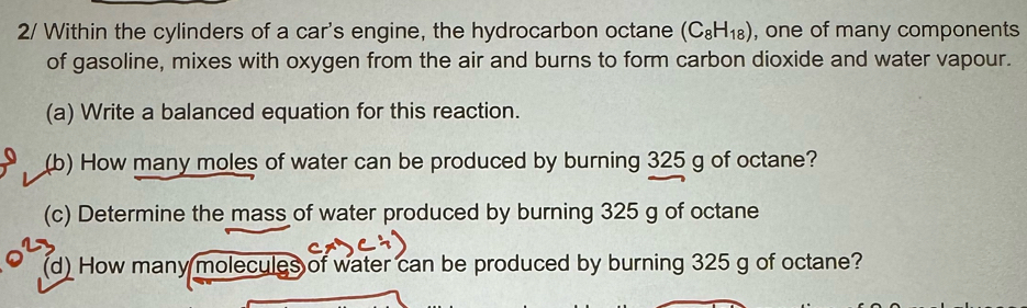 2/ Within the cylinders of a car's engine, the hydrocarbon octane (C_8H_18) , one of many components 
of gasoline, mixes with oxygen from the air and burns to form carbon dioxide and water vapour. 
(a) Write a balanced equation for this reaction. 
(b) How many moles of water can be produced by burning 325 g of octane? 
(c) Determine the mass of water produced by burning 325 g of octane 
(d) How many molecules of water can be produced by burning 325 g of octane?