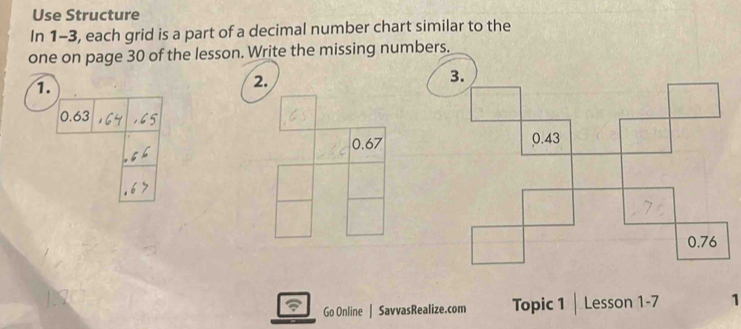 Use Structure 
In 1-3, each grid is a part of a decimal number chart similar to the 
one on page 30 of the lesson. Write the missing numbers. 
1. 
2.
0.67
Go Online | SavvasRealize.com Topic 1 | Lesson 1-7 1