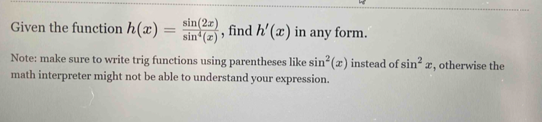 Given the function h(x)= sin (2x)/sin^4(x)  , find h'(x) in any form. 
Note: make sure to write trig functions using parentheses like sin^2(x) instead of sin^2x , otherwise the 
math interpreter might not be able to understand your expression.