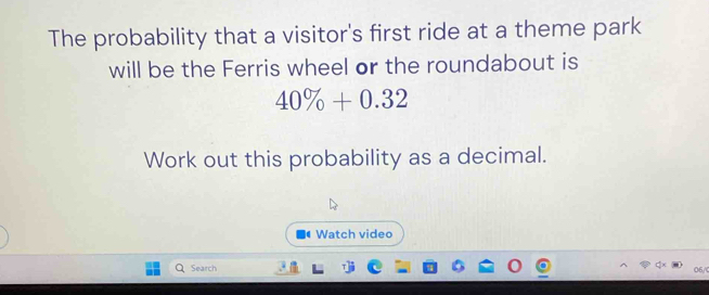 The probability that a visitor's first ride at a theme park 
will be the Ferris wheel or the roundabout is
40% +0.32
Work out this probability as a decimal. 
Watch video 
Search 06/