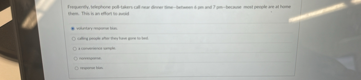 Frequently, telephone poll-takers call near dinner time—between 6 pm and 7 pm—because most people are at home
them. This is an effort to avoid
voluntary response bias.
calling people after they have gone to bed.
a convenience sample.
nonresponse.
response bias.