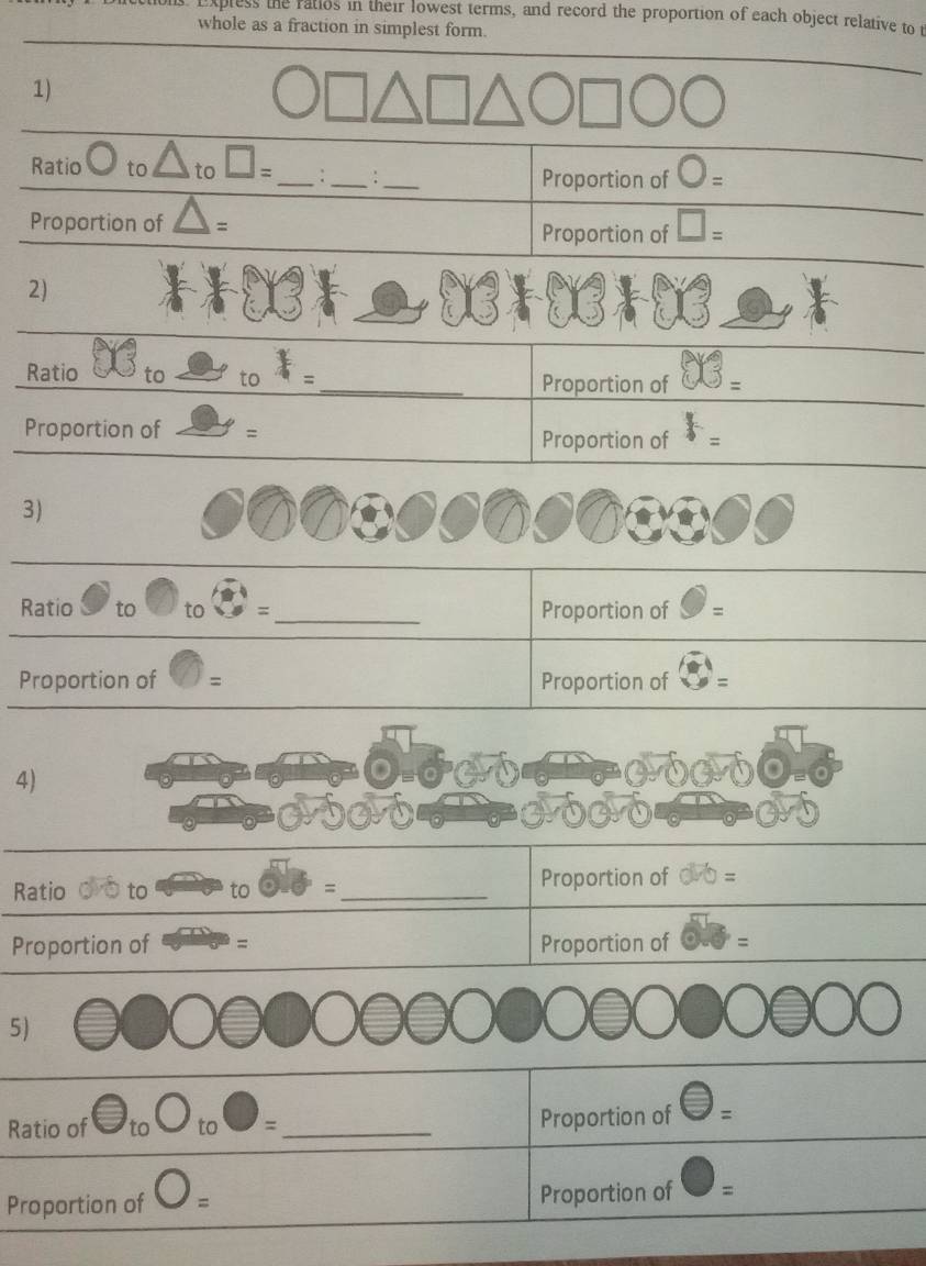 Expless the ratios in their lowest terms, and record the proportion of each object relative to 
whole as a fraction in simplest form. 
1) 
Ratio to △ _to□ = _:_ :_ Proportion of )= 
Proportion of = Proportion of □ =
2) 
Ratio to to x=
_Proportion of 
Proportion of = 
Proportion of F=
3) 
Ratio to to =_ Proportion of = 
Proportion of = Proportion of = 
4) 
Ratio o o to to = Proportion of 
Proportion of = Proportion of v=□
5) 
Ratio of □ _toO_to□ = _ 
Proportion of =
Proportion of Proportion of 、