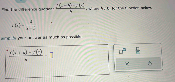 Find the difference quotient  (f(x+h)-f(x))/h  , where h!= 0 , for the function below.
f(x)= 4/x-3 
Simplify your answer as much as possible.
 (f(x+h)-f(x))/h =□
 □ /□  
×