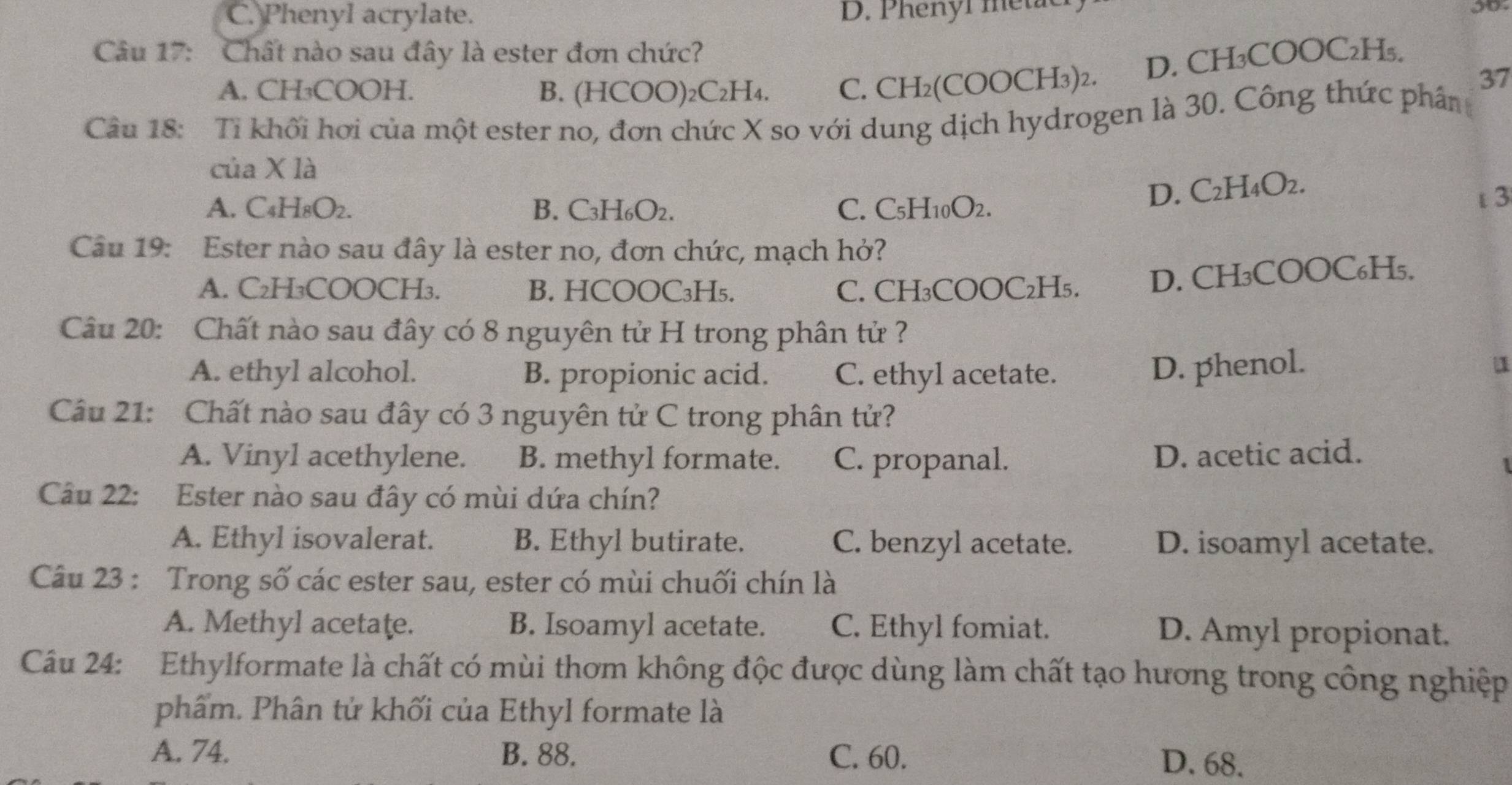 C. Phenyl acrylate. D. Phenyr metie
Câu 17: Chất nào sau đây là ester đơn chức?
A. CH₃COOH. B. (HCOO)₂C₂H₄. C. . CH₂(COOCH₃)2. D. CH₃COOC₂H₅.
37
Câu 18: Ti khối hơi của một ester no, đơn chức X so với dung dịch hydrogen là 30. Công thức phân
của X là
A. C4H8O2. B. C3H6O2. C. C_5H_10O_2
D. C H_4O_2
t3
Câu 19: Ester nào sau đây là ester no, đơn chức, mạch hở?
A. C₂H₃COOCH₃. B. HCOOC₃H₅. C. CH₃COOC₂H₅. D. CH₃COOC₆H₅.
Câu 20: Chất nào sau đây có 8 nguyên tử H trong phân tử ?
A. ethyl alcohol. B. propionic acid. C. ethyl acetate.
D. phenol.
1
Câu 21: Chất nào sau đây có 3 nguyên tử C trong phân tử?
A. Vinyl acethylene. B. methyl formate. C. propanal. D. acetic acid.
Câu 22: Ester nào sau đây có mùi dứa chín?
A. Ethyl isovalerat. B. Ethyl butirate. C. benzyl acetate. D. isoamyl acetate.
Câu 23 : Trong số các ester sau, ester có mùi chuối chín là
A. Methyl acetaţe. B. Isoamyl acetate. C. Ethyl fomiat. D. Amyl propionat.
Câu 24: Ethylformate là chất có mùi thơm không độc được dùng làm chất tạo hương trong công nghiệp
phẩm. Phân tứ khối của Ethyl formate là
A. 74. B. 88. C. 60. D. 68.