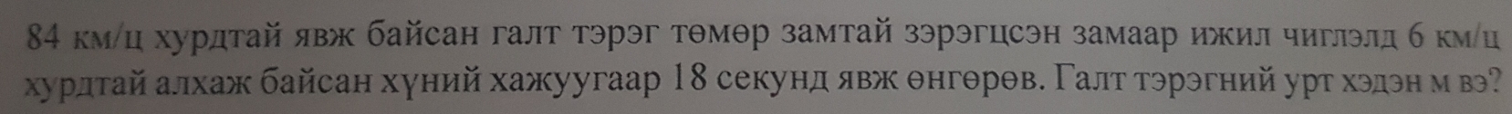 84 км/ц хурдтай явж байсан галт тэрэг тθмθр замтай зэрэгцсэн замаар ижил чиглэлд б кмц 
хурлтайалхаж байсан хуний хажуугаар 18 секунд явж θнгθрθв. Γалт тэрэгний урт хэдэн м в