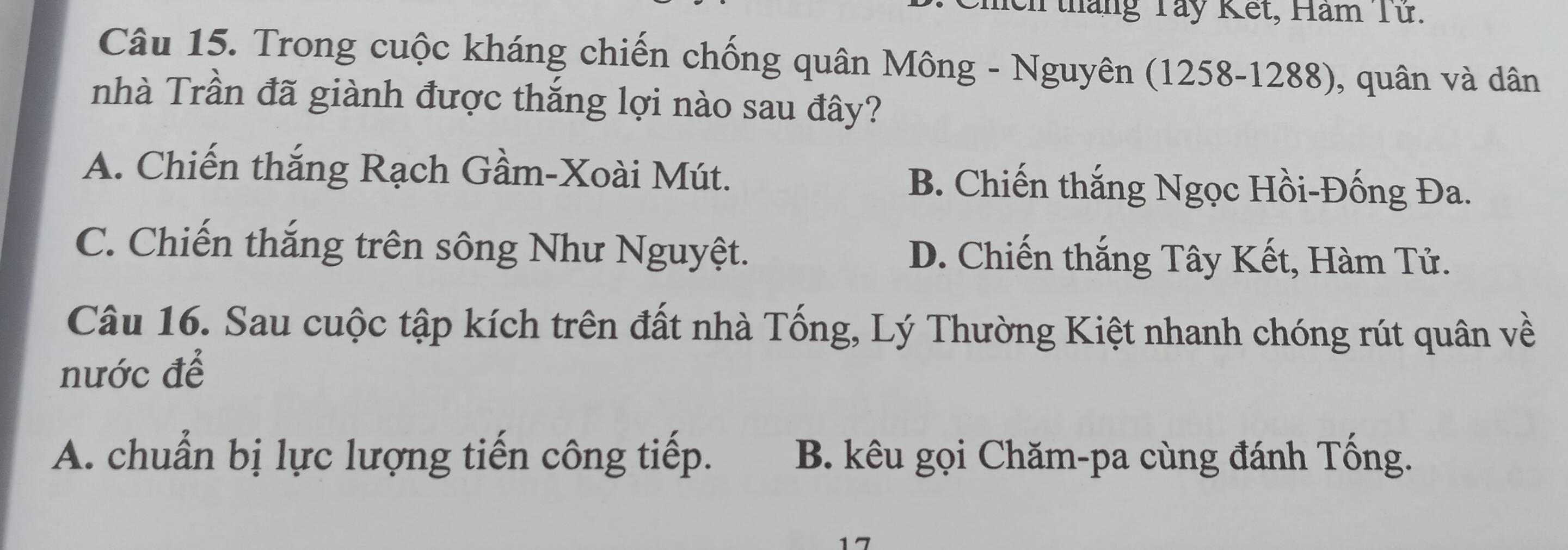 meh tháng Tây Kết, Hăm Từ.
Câu 15. Trong cuộc kháng chiến chống quân Mông - Nguyên (1258-1288), quân và dân
nhà Trần đã giành được thắng lợi nào sau đây?
A. Chiến thắng Rạch Gầm-Xoài Mút. B. Chiến thắng Ngọc Hồi-Đống Đa.
C. Chiến thắng trên sông Như Nguyệt. D. Chiến thắng Tây Kết, Hàm Tử.
Câu 16. Sau cuộc tập kích trên đất nhà Tống, Lý Thường Kiệt nhanh chóng rút quân về
nước để
A. chuẩn bị lực lượng tiến công tiếp. B. kêu gọi Chăm-pa cùng đánh Tống.
17