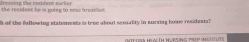 dressing the resident earlier 
the resident he is going to miss breakfast 
h of the following statements is true about sexuality in nursing home residents? 
INTEGRA HEALTH NURSING PREP INSTITUTE