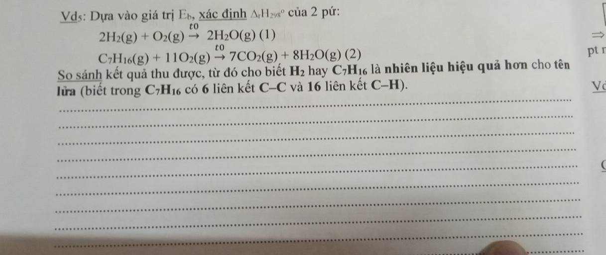 Vds: Dựa vào giá trị E_b, xác định △ _rH_(298)°cia2 pú :
2H_2(g)+O_2(g)xrightarrow to2H_2O(g)(1)
C_7H_16(g)+11O_2(g)xrightarrow to7CO_2(g)+8H_2O(g)(2)
ptr 
So sánh kết quả thu được, từ đó cho biết H_2 n hay C_7H_16 là nhiên liệu hiệu quả hơn cho tên 
_ 
lửa (biết trong C_7H_16 có 6 liên kết C-C và 16 liên kết C-H). V 
_ 
_ 
_ 
_ 
_ 
_ 
_ 
_ 
_