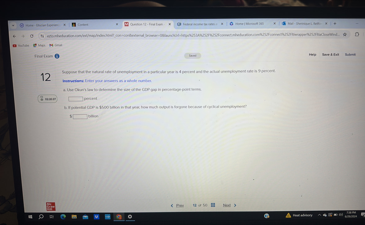 Home - Ellucian Experien X Content Question 12 - Final Exam - Federal income tax rates Home | Microsoft 365 Mail - Sherinique L. Rellfo 
ezto.mheducation.com/ext/map/index.html?_con=con&external_browser=0&launchUrI=https%253A%252F%252Fconnect.mheducation.com%252Fconnect%252Fltiwrapper%252FltiaCloseWind... 
YouTube Maps M Gmail 
Final Exam Help Save & Exit Submit 
Saved 
Suppose that the natural rate of unemployment in a particular year is 4 percent and the actual unemployment rate is 9 percent. 
12 Instructions: Enter your answers as a whole number. 
a. Use Okun's law to determine the size of the GDP gap in percentage-point terms.
% 02:20:37 percent 
b. If potential GDP is $500 billion in that year, how much output is forgone because of cyclical unemployment?
billion < Prev 12 of 50 Next > 
Heat advisory