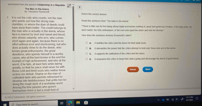 excerpted from the speech Citizenship in a Republic 2
By Theodore Roosevelt The Man in the Arena Solect the correct answer
1 It is not the critic who counts; not the man Read this sentence from ''The Man in the Arena''
who points out how the strong man 
stumbles, or where the doer of deeds could
have done them better. The credit belongs to "There is little use for the being whose tepid soul knows nothing of, greal and generous emotion, of the high pride, the
the man who is actually in the arena, whose stern belief, the lofly enthuslasm, of the men who quell the storm and ride the thunder."
face is marred by dust and sweat and blood;
who strives valiantly; who errs, who comes How does the sentence develop Roosevelt's claim?
short again and again, because there is no A. It belittles the critics and the doers for their tepid souls.
effort without error and shortcoming; but who
does actually strive to do the deeds; who
knows great enthusiasms, the great B. it dismanties the power that the critics attempt to hold over those who are in the arena
devotions; who spends himself in a worthy C. It supports the unification of the critics and the doers
cause; who at the best knows in the end the
triumph of high achievement, and who at the D. It empowers the critics to keep their antics going and discourage the doers of good deeds
worst, if he fails, at least fails while daring
greatly, so that his place shall never be with
those cold and timid souls who neither know Reset Next
victory nor defeat. Shame on the man of
cultivated taste who permits refinement to
develop into fastidiousness that unfits him for
doing the rough work of a workaday world
Among the free peoples who govern
themselves there is but a small field of
© 2024 Edmentum. All rights reserved. 11:11 PM
Type here to search 6/7/2024