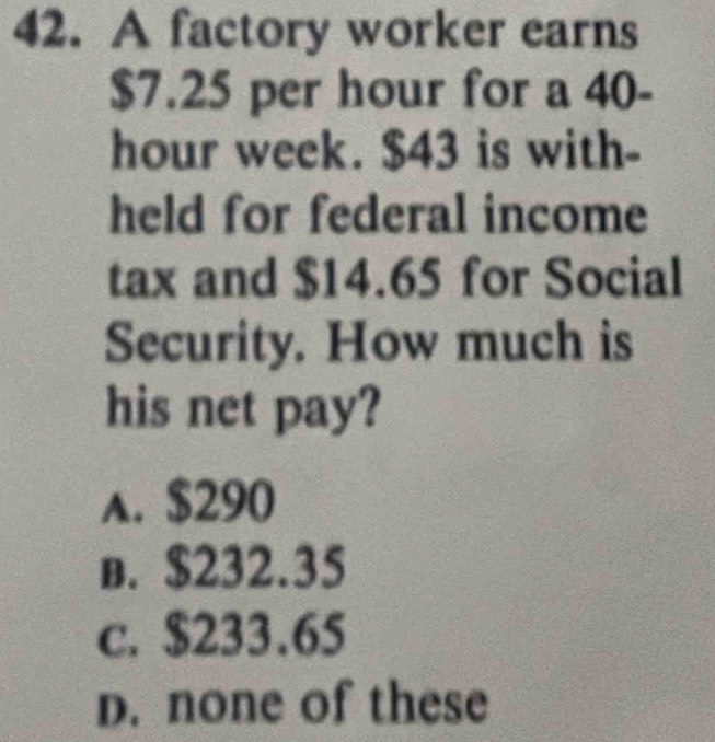 A factory worker earns
$7.25 per hour for a 40-
hour week. $43 is with-
held for federal income
tax and $14.65 for Social
Security. How much is
his net pay?
A. $290
b. $232.35
c. $233.65
D. none of these