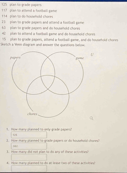 125 plan to grade papers
117 plan to attend a football game
114 plan to do household chores
23 plan to grade papers and attend a football game
63 plan to grade papers and do household chores
42 plan to attend a football game and do household chores
15 plan to grade papers, attend a football game, and do household chores 
Sketch a Venn diagram and answer the questions below. 
U 
1. How many planned to only grade papers?
126
2. How many planned to grade papers or do household chores?
382
3. How many did not plan to do any of these activities? 
4. How many planned to do at lease two of these activities?