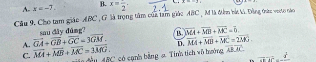 A. x=-7. B. x=frac 2. C. x=-3. 1.
Câu 9. Cho tam giác ABC ,G là trọng tâm của tam giác ABC , M là điểm bắt kì. Đằng thức vectơ nào
sau đây đúng?
B. )vector MA+vector MB+vector MC=vector 0.
A. vector GA+vector GB+vector GC=3vector GM.
D. overline MA+overline MB+overline MC=2overline MG.
C. vector MA+vector MB+vector MC=3vector MG. đáo đều ABC có cạnh bằng a. Tính tích vô hướng overline ABoverline AC.
vector ABvector AC=-frac a^2