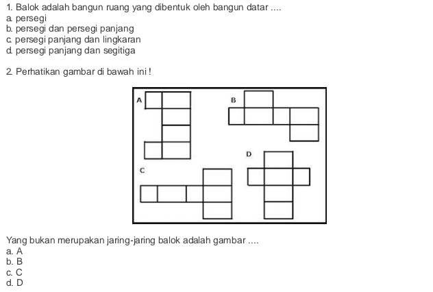 Balok adalah bangun ruang yang dibentuk oleh bangun datar ....
a persegi
b. persegi dan persegi panjang
c persegi panjang dan lingkaran
d. persegi panjang dan segitiga
2 Perhatikan gambar di bawah ini !
Yang bukan merupakan jaring-jaring balok adalah gambar ....
a. A
b. B
c. C
d. D