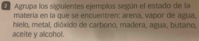 2º Agrupa los sigiuientes ejemplos según el estado de la 
materia en la que se encuentren: arena, vapor de agua, 
hielo, metal, dióxido de carbono, madera, agua, butano, 
aceite y alcohol.