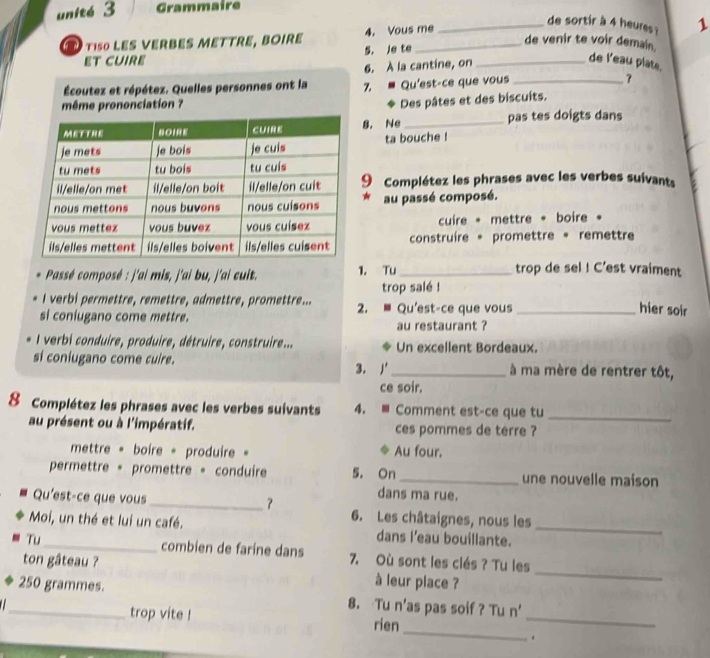 unité 3 Grammaire
4. Vous me
_de sortir à 4 heures ? 1
de venir te voir demain.
tiso les VerBEs méttre, bOire 5， Je te_
ET CUIRE _de l'eau plats,
6. À la cantine, on
Écoutez et répétez. Quelles personnes ont la 7.  Qu'est-ce que vous _?
même prononciation ?
Des pâtes et des biscuits.
8. Ne_
pas tes doigts dans
ta bouche !
9 Complétez les phrases avec les verbes suivants
au passé composé.
cuire * mettre * boire 。
construire 。 promettre 。 remettre
Passé composé : j'ai mis, j'ai bu, j'ai cuit. 1. Tu_
trop de sel ! C'est vraiment
trop salé !
I verbi permettre, remettre, admettre, promettre... 2. * Qu'est-ce que vous_
si coniugano come mettre.
hier soir
au restaurant ?
l verbi conduire, produire, détruire, construire... Un excellent Bordeaux.
si coniugano come cuire. _à ma mère de rentrer tôt,
3. j'
ce soir.
8 Complétez les phrases avec les verbes suivants 4. ≡ Comment est-ce que tu_
au présent ou à l'impératif. ces pommes de terre ?
mettre « boire 。 produire 。 Au four.
permettre 。 promettre 。 conduire 5. On_ une nouvelle maison
Qu'est-ce que vous
dans ma rue.
_？
6. Les châtaignes, nous les
Moi, un thé et lui un café. dans l'eau bouillante._
Tu_ combien de farine dans 7. Où sont les clés ? Tu les
ton gâteau ? à leur place ?_
_250 grammes. 8. Tu n'as pas soif ? Tu n'
_
trop vite ! rien
_
.