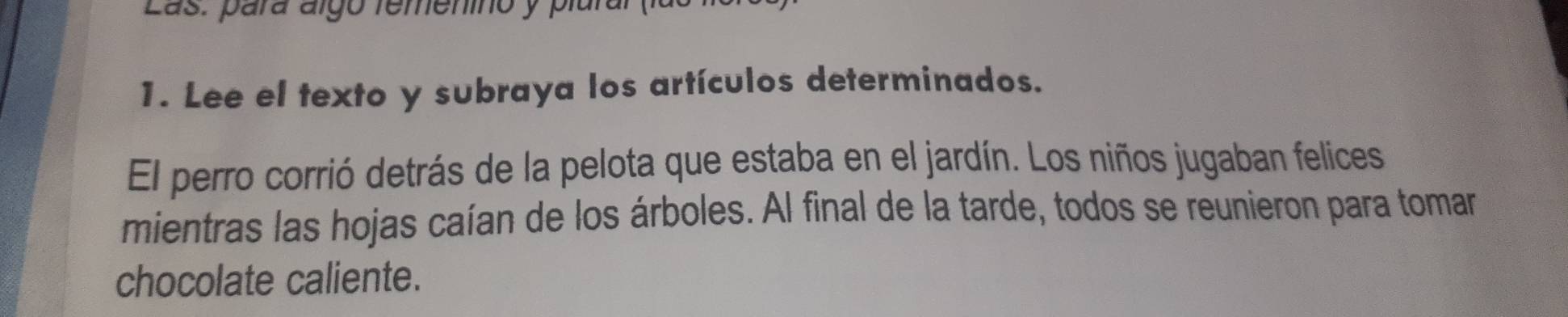 Las: para álgó remenino y plara 
1. Lee el texto y subraya los artículos determinados. 
El perro corrió detrás de la pelota que estaba en el jardín. Los niños jugaban felices 
mientras las hojas caían de los árboles. Al final de la tarde, todos se reunieron para tomar 
chocolate caliente.