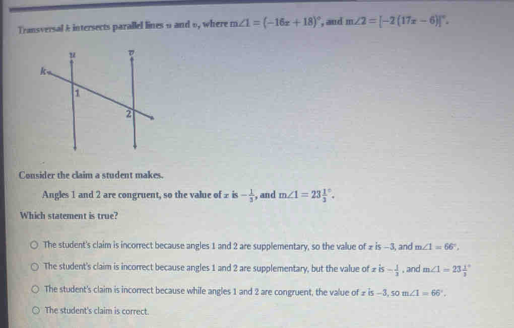 Transversal k intersects parallel lines 9 and o, where m∠ 1=(-16x+18)^circ  , and m∠ 2=[-2(17x-6)]^circ . 
Consider the claim a student makes.
Angles 1 and 2 are congruent, so the value of ± is - 1/3  , and m∠ 1=23frac 13^((circ). 
Which statement is true?
The student's claim is incorrect because angles 1 and 2 are supplementary, so the value of £ is −3, and m∠ 1=66^circ),
The student's claim is incorrect because angles 1 and 2 are supplementary, but the value of xis- 1/3  , and m∠ 1=23frac 13^((circ)
The student's claim is incorrect because while angles 1 and 2 are congruent, the value of £ is -3, som∠ 1=66^circ).
The student's claim is correct.