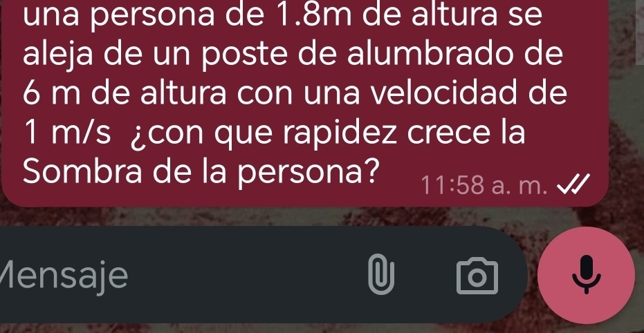 una persona de 1.8m de altura se 
aleja de un poste de alumbrado de
6 m de altura con una velocidad de
1 m/s ¿con que rapidez crece la 
Sombra de la persona? 11:58 a. m. 
Mensaje