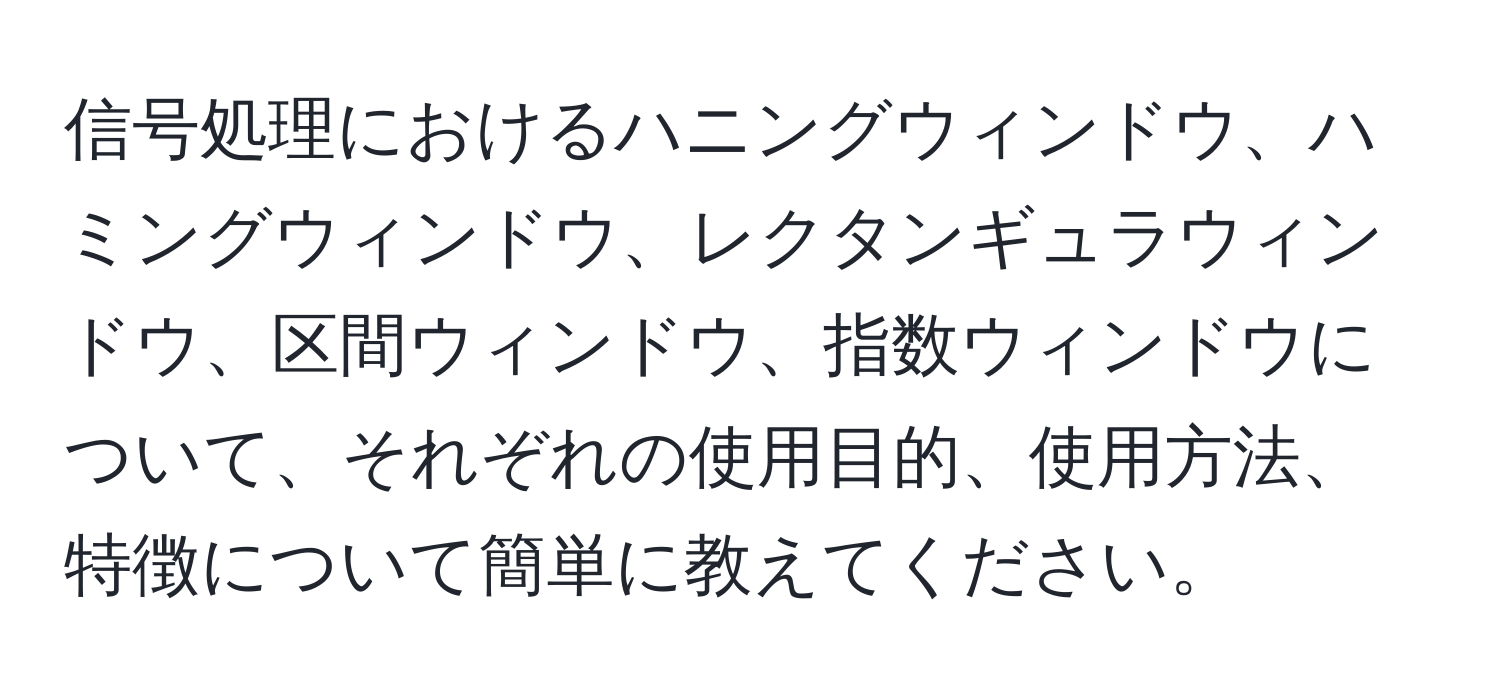 信号処理におけるハニングウィンドウ、ハミングウィンドウ、レクタンギュラウィンドウ、区間ウィンドウ、指数ウィンドウについて、それぞれの使用目的、使用方法、特徴について簡単に教えてください。