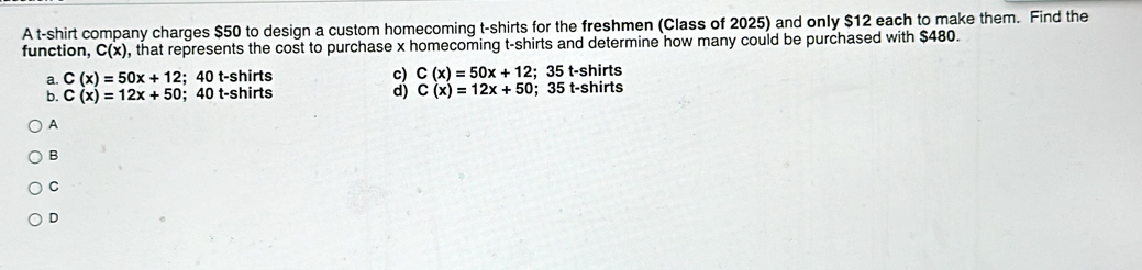 A t-shirt company charges $50 to design a custom homecoming t-shirts for the freshmen (Class of 2025) and only $12 each to make them. Find the
function, C(x) , that represents the cost to purchase x homecoming t-shirts and determine how many could be purchased with $480.
a. C(x)=50x+12; 40 t-shirts c) C(x)=50x+12; 35 t-shirts
b. C(x)=12x+50; 40 t-shirts d) C(x)=12x+50; 35 t-shirts
A
B
C
D