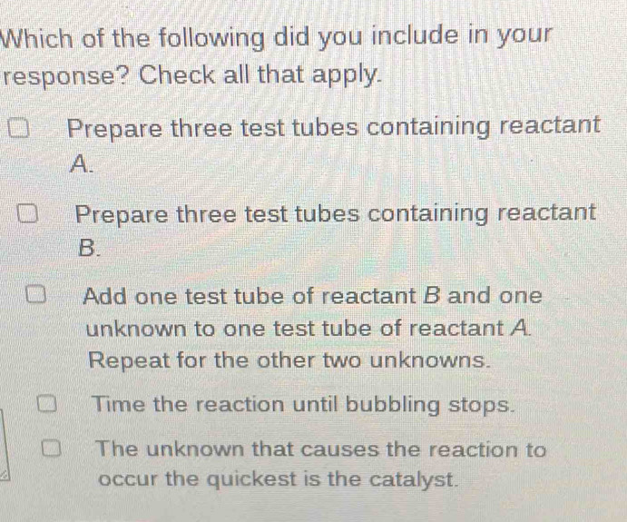 Which of the following did you include in your
response? Check all that apply.
Prepare three test tubes containing reactant
A.
Prepare three test tubes containing reactant
B.
Add one test tube of reactant B and one
unknown to one test tube of reactant A.
Repeat for the other two unknowns.
Time the reaction until bubbling stops.
The unknown that causes the reaction to
occur the quickest is the catalyst.