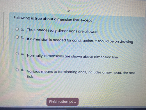 Following is true about dimension line, except
a. The unnecessary dimensions are allowed
b. If dimension is needed for construction, it should be on drawing
C. Normally, dimensions are shown above dimension line
d. Various means to terminating ends, includes arrow head, dot and
tick
Finish attempt ...