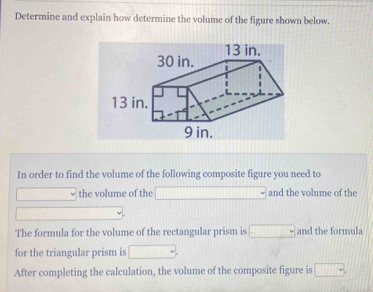 Determine and explain how determine the volume of the figure shown below. 
In order to find the volume of the following composite figure you need to 
□ the volume of the □ and the volume of the 
_  
The formula for the volume of the rectangular prism is □ and the formula 
for the triangular prism is □. 
After completing the calculation, the volume of the composite figure is □.