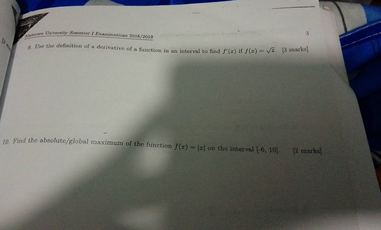 Makerere University Semester I Examinations 2018/2019 
3 
9. Use the definition of a derivative of a function in an interval to find f'(x) if f(x)=sqrt(x). [3 marks] 
10. Find the absolute/global maximum of the function f(x)=|x| on the interval [-6,10]. [2 marks]