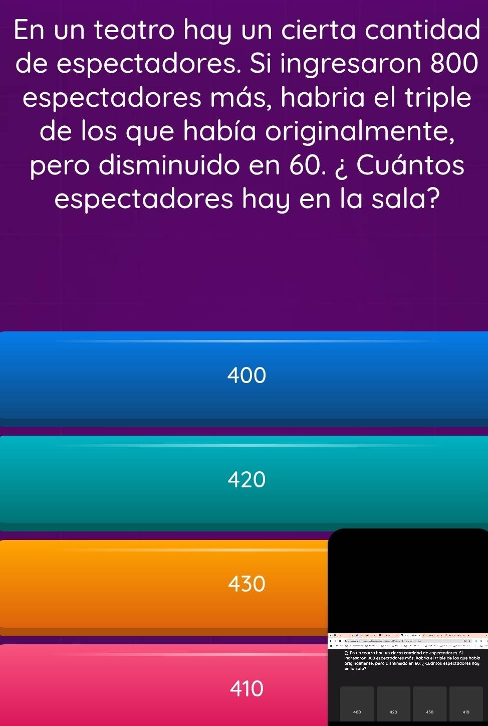 En un teatro hay un cierta cantidad
de espectadores. Si ingresaron 800
espectadores más, habria el triple
de los que había originalmente,
pero disminuido en 60. ¿ Cuántos
espectadores hay en la sala?
400
420
430
410