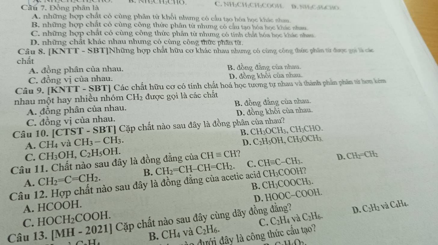 NHCHCHO. C. NH₂CH₂CH₂COOH. D. NH₂C₂H₄CHO
Cầu 7. Đồng phân là
A. những hợp chất có cùng phân từ khối nhưng có cấu tạo hóa học khác nhau.
B. những hợp chất có cùng công thức phân tử nhưng có cấu tạo hóa học khác nhau.
C. những hợp chất có cùng công thức phân tử nhưng có tính chất hóa học khác nhau.
D. những chất khác nhau nhưng có cùng công thức phân tử.
Câu 8. [KNTT - SBT]Những hợp chất hữu cơ khác nhau nhưng có cùng công thức phân từ được gọi là các
chất
A. đồng phân của nhau. B. đồng đẳng của nhau.
C. đồng vị của nhau. D. đồng khối của nhau.
Câu 9. [KN TT-SBT Các chất hữu cơ có tính chất hoá học tương tự nhau và thành phần phân từ hơn kém
nhau một hay nhiều nhóm CH_2 được gọi là các chất
A. đồng phân của nhau. B. đồng đẳng của nhau.
C. đồng vị của nhau. D. đồng khối của nhau.
Câu 10. [CTS T-SBT] Cặp chất nào sau đây là đồng phân của nhau?
B. CH_3OCH_3,CH_3CHO.
A. CH_4 và CH_3-CH_3.
D. C_2H_5OH,CH_3 OCH_3.
C. CH_3 OH, C_2H_5OH. CH_2=CH_2
Câu 11. Chất nào sau đây là đồng đẳng của CHequiv CH 2
B. CH_2=CH-CH=CH_2. C. CHequiv C-CH_3. D.
CH_3COOH 7
A. CH_2=C=CH_2. CH_3COOCH_3.
Câu 12. Hợp chất nào sau đây là đồng đẳng của acetic acid B.
D. HOOC-COOH
A. HCOOH. aC_4H_4.
C. HOCH_2COOH.
Câu 13. [MH-2021] Cặp chất nào sau đây cùng dãy đồng đẳng?
D. C_2H_2
B. CH_4 và C_2H_6. C. C_2H_4 và C_2H_6.
0 đ ưới đây là công thức cầu tạo?
1.02.