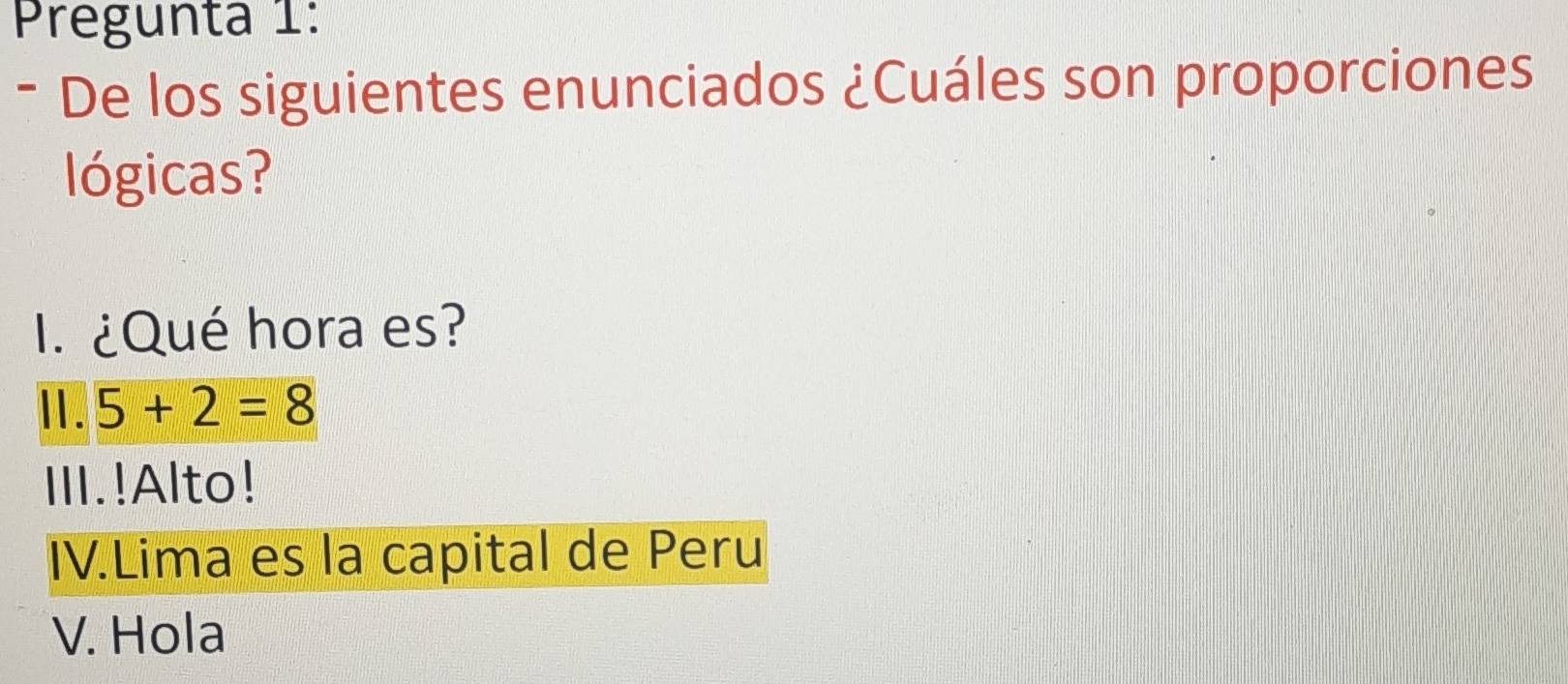 Pregunta 1:
- De los siguientes enunciados ¿Cuáles son proporciones
lógicas?
. ¿Qué hora es?
Ⅱ. 5+2=8
III.!Alto!
IV.Lima es la capital de Peru
V. Hola