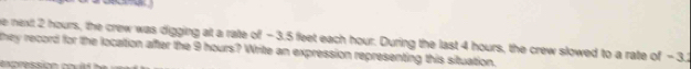 he next 2 hours, the crew was digging at a rate of - 3.5 feet each hour. During the last 4 hours, the crew slowed to a rate of - 3.2
they record for the location after the 9 hours? Write an expression representing this situation.