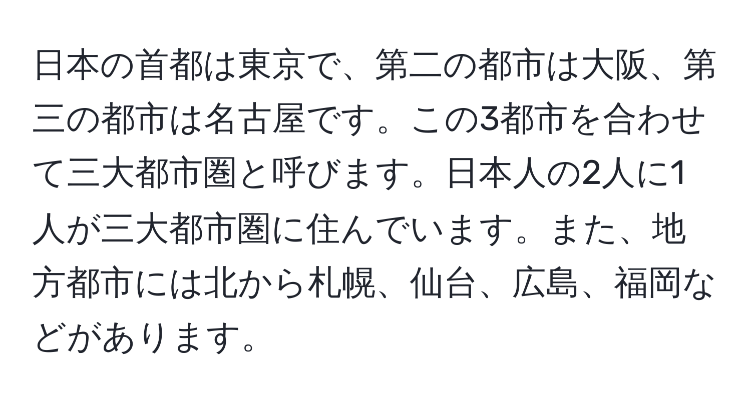 日本の首都は東京で、第二の都市は大阪、第三の都市は名古屋です。この3都市を合わせて三大都市圏と呼びます。日本人の2人に1人が三大都市圏に住んでいます。また、地方都市には北から札幌、仙台、広島、福岡などがあります。