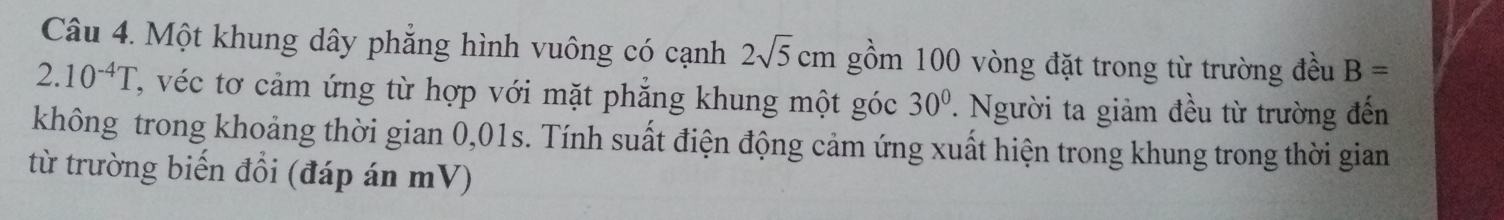 Một khung dây phẳng hình vuông có cạnh 2sqrt(5)cm gồm 100 vòng đặt trong từ trường đều B=
2.10^(-4)T T, véc tơ cảm ứng từ hợp với mặt phẳng khung một góc 30°. Người ta giảm đều từ trường đến 
không trong khoảng thời gian 0,01s. Tính suất điện động cảm ứng xuất hiện trong khung trong thời gian 
từ trường biến đổi (đáp án mV)